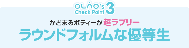 OLNO's Check Point3　かどまるボディーが超ラブリー　ラウンドフォルムな優等生