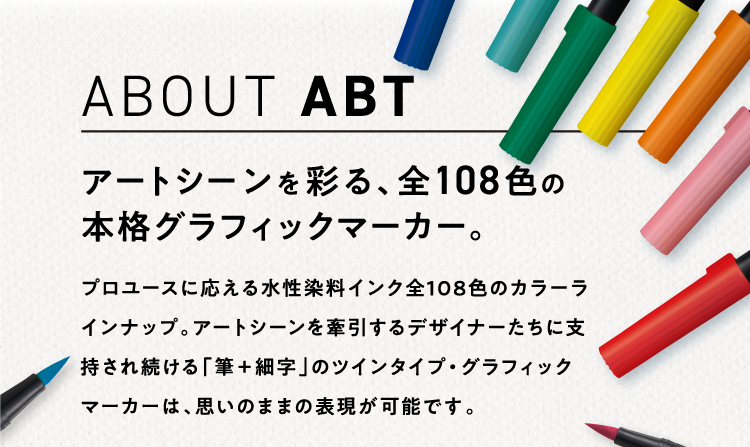 ABOUT ABT アートシーンを彩る、全108色の本格グラフィックマーカー。プロユースに応える全108色のカラーラインナップ。アートシーンを牽引するデザイナーたちに支持され続ける「筆＋細字」のツインタイプ・グラフィックマーカーは、本格的なイラストからハンドレタリングまで思いのままの表現が可能です。