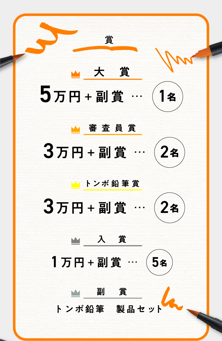 賞 大賞 5万円＋副賞 ･･･ 1名 審査員賞 3万円＋副賞 ･･･ 2名 トンボ鉛筆賞 3万円＋副賞 ･･･ 2名 入賞 1万円＋副賞 ･･･ 5名 副賞 トンボ鉛筆 製品セット