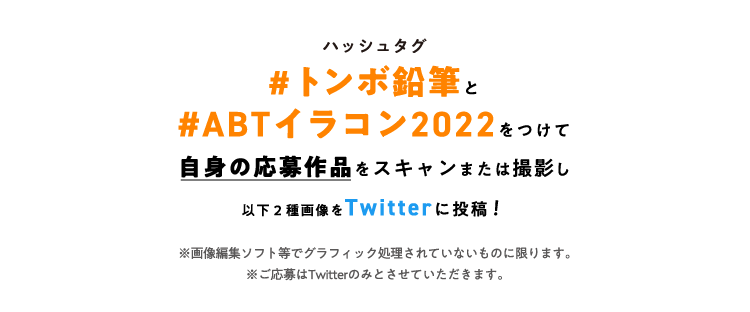 ハッシュタグ#トンボ鉛筆と#ABTイラコン2022をつけて自身の応募作品をスキャンまたは撮影し以下2種画像をTwitterに投稿！※面像集ソフト等でグラフィック処理されていないものに限ります。