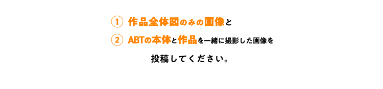 ①作品全体図のみの画像と②ABTの本体と作品を一緒に撮影した画像を投稿してください。