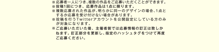 
					※応募者一人につき､複数の作品をご応募いただくことができます。
					※複数応募された作品が、明らかに同一のデザインの場合、1点とするか応募を受け付けない場合があります。
					※投稿を行うTwitterアカウントを公開設定にしている方のみが対象になります。