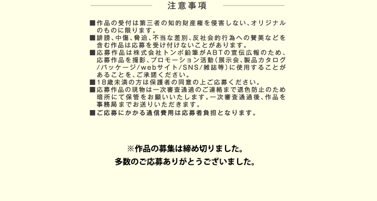 
					注意事項
					■作品の受付は第三者の知的財産権を侵害しない、オリジナルのものに限ります
					■誹謗、中傷、脅迫、不当な差別、反社食的行為への賛美などを含む作品は応募を受け付けないことがあります。
					■応募作品は株式会社トンボ鉛筆がABTの宣伝広報のため、応募作品を撮影、プロモーション活動（展示会、製品カタログ/バッケージ/webサイト/SNS/雑誌等)に使用することがあることを、ご承諾ください。
					■18歳来満の方は保護者の同意の上ご応募ください。
					■応募作品の現物は一時審査通過のご連絡まで週色防止のため暗所にて保管をお願いいたします。一時審査通過後、作品を弊社までお送りいただきます。