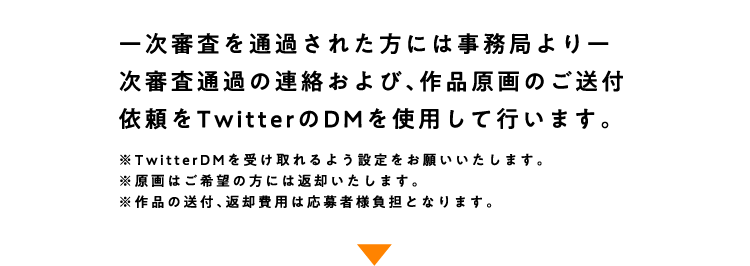 
					一次審査を通過された方には事務局よりー次審査通過の連絡および、作品原画のご送付依頼をTwitterのDMを使用して行います。
					※TwitterDMを受け取れるよう設定をお願いいたします。
					※原画はご希望の方には返却いたします。