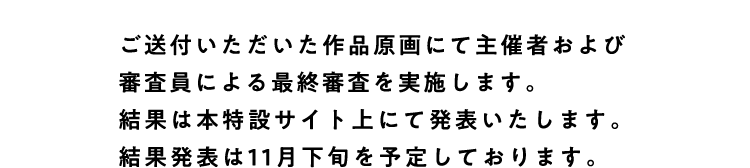 
					ご送付いただいた作品原画にて主催社および審査員による最終審査を実施します。
					結果は本特設サイト上にて発表いたします。
					結果発表は11月下旬を予定しております。