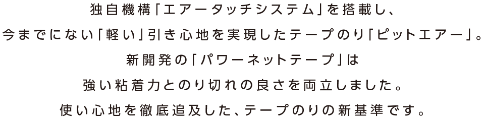 独自機構「エアータッチシステム」を搭載し、今までにない「軽い」引き心地を実現したテープのり「ピットエアー」。新開発の「パワーネットテープ」は強い粘着力とのり切れの良さを両立しました。使い心地を徹底追及した、テープのりの新基準です。