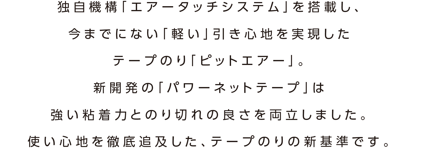 独自機構「エアータッチシステム」を搭載し、今までにない「軽い」引き心地を実現したテープのり「ピットエアー」。新開発の「パワーネットテープ」は強い粘着力とのり切れの良さを両立しました。使い心地を徹底追及した、テープのりの新基準です。