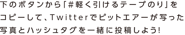 下のボタンから「#軽く引けるテープのり」をコピーして、Twitterでピットエアーが写った写真とハッシュタグを一緒に投稿しよう！