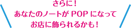 さらに！あなたのノートがPOPになってお店に飾られるかも！