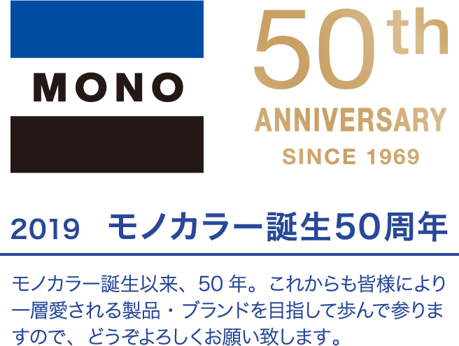 50th ANNIVERSARY SINCE 1969 2019　モノカラー誕生50周年 モノカラー誕生以来、50年。これからも皆様により一層愛される製品・ブランドを目指して歩んで参りますので、どうぞよろしくお願い致します。