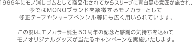 1969年にモノ消しゴムとして商品化されてからスリーブに青白黒の意匠が施され、今ではMONOブランドを象徴するモノカラーとして修正テープやシャープペンシル等にも広く用いられています。
                        この度は、モノカラー誕生50周年の記念と感謝の気持ちを込めてモノオリジナルグッズが当たるキャンペーンを実施いたします。