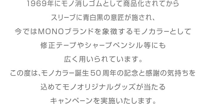 1969年にモノ消しゴムとして商品化されてからスリーブに青白黒の意匠が施され、今ではMONOブランドを象徴するモノカラーとして修正テープやシャープペンシル等にも広く用いられています。
                        この度は、モノカラー誕生50周年の記念と感謝の気持ちを込めてモノオリジナルグッズが当たるキャンペーンを実施いたします。