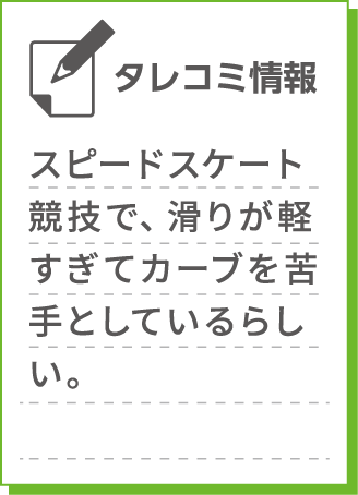 スピードスケート競技で、滑りが軽すぎてカーブを苦手としているらしい。