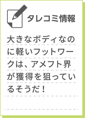 	大きなボディなのに軽いフットワークは、アメフト界が獲得を狙っているそうだ！