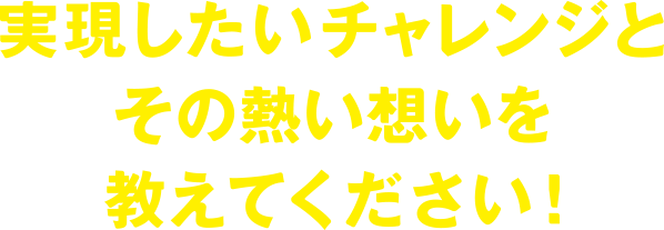 実現したいチャレンジとその熱い思いを教えてください！