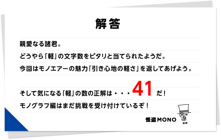 解答　親愛なる諸君。どうやら「軽」の文字数をピタリと当てられたようだ。今回はモノエアーの魅力「引き心地の軽さ」を返してあげよう。そして気になる「軽」の数の正解は・・・41だ！モノグラフ編はまだ挑戦を受け付けているぞ！