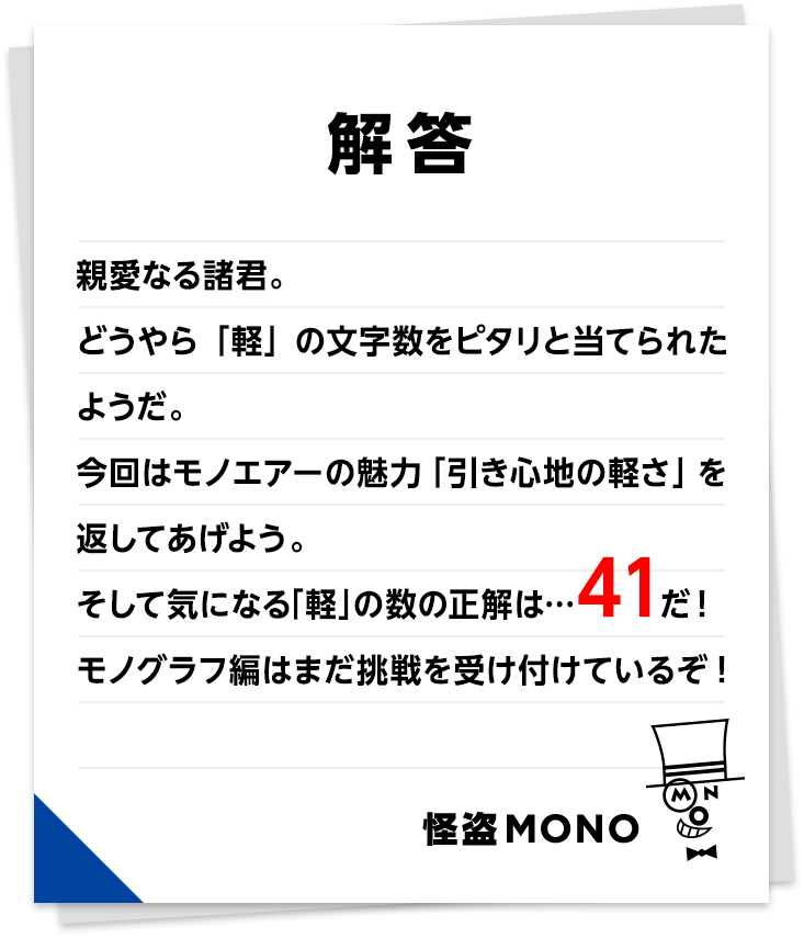 　親愛なる諸君。どうやら「軽」の文字数をピタリと当てられたようだ。今回はモノエアーの魅力「引き心地の軽さ」を返してあげよう。そして気になる「軽」の数の正解は・・・41だ！モノグラフ編はまだ挑戦を受け付けているぞ！