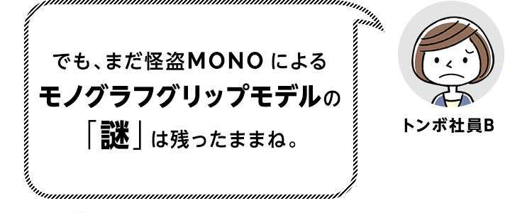 でも、まだ怪盗MONOによるモノグラフグリップモデルの「謎」は残ったままね。