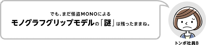 でも、まだ怪盗MONOによるモノグラフグリップモデルの「謎」は残ったままね。