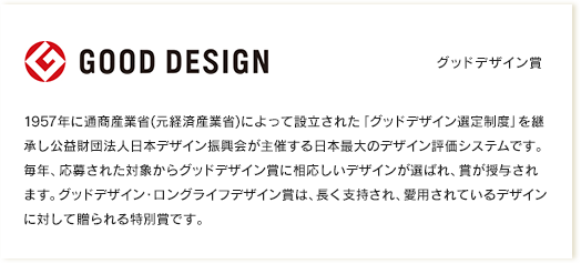 グッドデザイン賞｜1957年に通商産業省(元経済産業省)によって設立された「グッドデザイン選定制度」を継承し公益財団法人日本デザイン振興会が主催する日本最大のデザイン評価システムです。毎年、応募された対象からグッドデザイン賞に相応しいデザインが選ばれ、賞が授与されます。グッドデザイン・ロングライフデザイン賞は、長く支持され、愛用されているデザインに対して贈られる特別賞です。