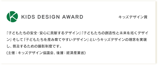 キッズデザイン賞｜「子どもたちの安全・安心に貢献するデザイン」「子どもたちの創造性と未来を拓くデザイン」そして「子どもたちを産み育てやすいデザイン」というキッズデザインの理念を実現し、普及するための顕彰制度です。(主催：キッズデザイン協議会、後援：経済産業省)