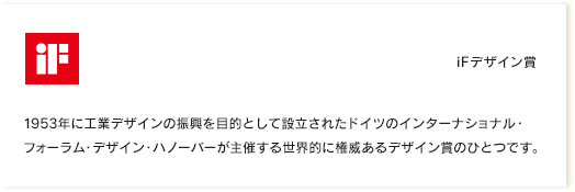 iFデザイン賞｜1953年に工業デザインの振興を目的として設立されたドイツのインターナショナル・フォーラム・デザイン・ハノーバーが主催する世界的に権威あるデザイン賞のひとつです。