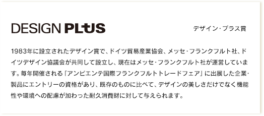 デザイン・プラス賞｜1983年に設立されたデザイン賞で、ドイツ貿易産業協会、メッセ・フランクフルト社、ドイツデザイン協議会が共同して設立し、現在はメッセ・フランクフルト社が運営しています。毎年開催される「アンビエンテ国際フランクフルトトレードフェア」に出展した企業・製品にエントリーの資格があり、既存のものに比べて、デザインの美しさだけでなく機能性や環境への配慮が加わった耐久消費財に対して与えられます。