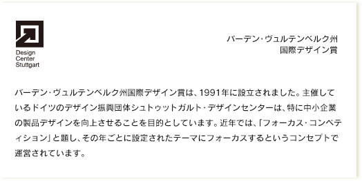 バーデン・ヴュルテンベルク州国際デザイン賞｜バーデン・ヴュルテンベルク州国際デザイン賞は、1991年に設立されました。主催しているドイツのデザイン振興団体シュトゥットガルト・デザインセンターは、特に中小企業の製品デザインを向上させることを目的としています。近年では、「フォーカス・コンペティション」と題し、その年ごとに設定されたテーマにフォーカスするというコンセプトで運営されています。