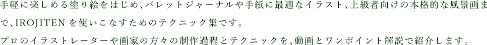 手軽に楽しめる塗り絵をはじめ、バレットジャーナルや手紙に最適なイラスト、上級者向けの本格的な風景画まで、IROJITENを使いこなすためのテクニック集です。プロのイラストレーターや画家の方々の制作過程とテクニックを、動画とワンポイント解説で紹介します。