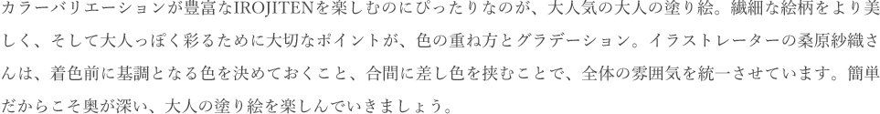 カラーバリエーションが豊富なIROJITENを楽しむのにぴったりなのが、大人気の大人向けの塗り絵。繊細な絵柄をより美しく、そして大人っぽく彩るために大切なポイントが、色の重ね方とグラデーション。イラストレーターの桑原紗織さんは、着色前に基調となる色を決めておくこと、合間に差し色を挟むことで、全体の雰囲気を統一させています。簡単だからこそ奥が深い、大人の塗り絵を楽しんでいきましょう。