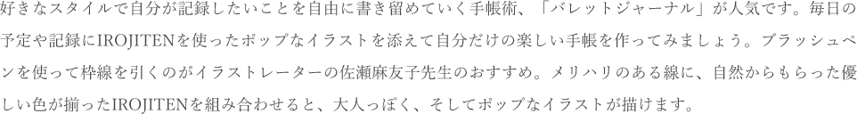 好きなスタイルで自分が記録したいことを自由に書き留めていく手帳術、「バレットジャーナル」が人気です。毎日の予定や記録にIROJITENを使ったポップなイラストを添えて自分だけの楽しい手帳を作ってみましょう。ブラッシュペンを使って枠線を引くのがイラストレーターの佐瀬麻友子先生のおすすめ。メリハリのある線に、自然からもらった優しい色が揃ったIROJITENを組み合わせると、大人っぽく、そしてポップなイラストが描けます。