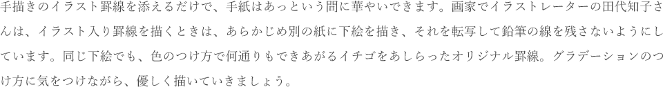 手描きのイラスト罫線を添えるだけで、手紙はあっという間に華やいできます。画家でイラストレーターの田代知子さんは、イラスト入り罫線を描くときは、あらかじめ別の紙に下絵を描き、それを転写して鉛筆の線を残さないようにしています。同じ下絵でも、色のつけ方で何通りもできあがるイチゴをあしらったオリジナル罫線。グラデーションのつけ方に気をつけながら、優しく描いていきましょう。