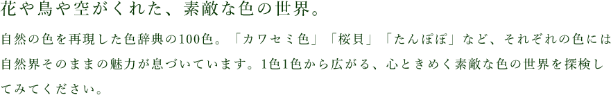 花や鳥や空がくれた、素敵な色の世界。自然の色を再現した色辞典の100色。「カワセミ色」「桜貝」「たんぽぽ」など、それぞれの色には自然界そのままの魅力が息づいています。1色1色から広がる、心ときめく素敵な色の世界を探検してみてください。