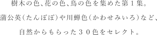 樹木の色、花の色、鳥の色を集めた第1集。蒲公英（たんぽぽ）や川蝉色（かわせみいろ）など、自然からもらった３０色をセレクト。