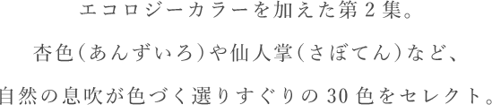 エコロジーカラーを加えた第2集。杏色（あんずいろ）や仙人掌（さぼてん）など、自然の息吹が色づく選りすぐりの30色をセレクト。