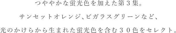 つややかな蛍光色を加えた第３集。サンセットオレンジ、ビガラスグリーンなど、光のかけらから生まれた蛍光色を含む３０色をセレクト。