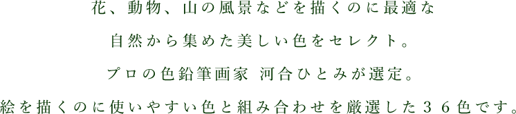 花、動物、山の風景などを描くのに最適な自然から集めた美しい色をセレクト。プロの色鉛筆画家 河合ひとみが選定。絵を描くのに使いやすい色と組み合わせを厳選した３６色です。