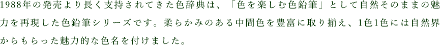 1988年の発売より長く支持されてきた色辞典は、「色を楽しむ色鉛筆」として自然そのままの魅力を再現した色鉛筆シリーズです。柔らかみのある中間色を豊富に取り揃え、1色1色には自然界からもらった魅力的な色名を付けました。