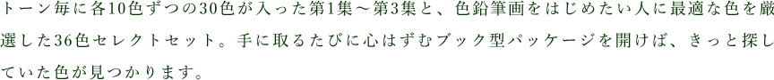 トーン毎に各10色ずつの30色が入った第1集〜第3集と、色鉛筆画をはじめたい人に最適な色を厳選した36色セレクトセット。手に取るたびに心はずむブック型パッケージを開けば、きっと探していた色が見つかります。