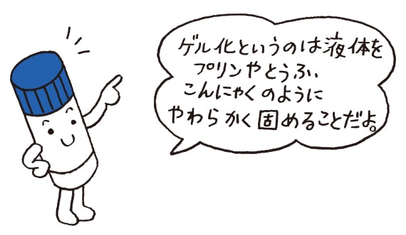 ゲル化というのは液体をプリンやとうふのようにやわらかく固めることだよ。