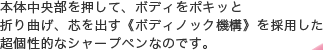 本体中央部を押して、ボディをポキッと折り曲げ、芯を出す《ボディノック機構》を採用した超個性的なシャープペンなのです。