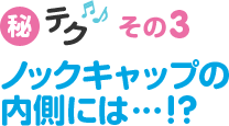 秘テク♪その3　ノックキャップの内側には…!?