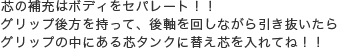 芯の補充はボディをセパレート！！グリップ後方を持って、後軸を回しながら引き抜いたらグリップの中にある芯タンクに替え芯を入れてね！！