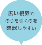 広い視界でのりを引くのを確認しやすい