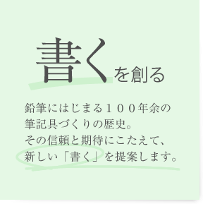 「書くを創る」鉛筆にはじまる１００年余の筆記具づくりの歴史。その信頼と期待にこたえて、新しい「書く」を提案します。