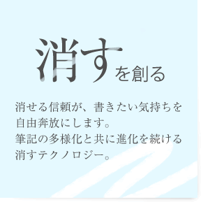 「消すを創る」消せる信頼が、書きたい気持ち自由奔放にします。筆記の多様化と共に進化を続ける消すテクノロジー。